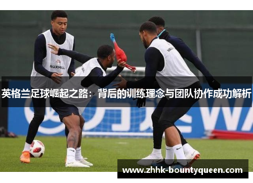 英格兰足球崛起之路：背后的训练理念与团队协作成功解析