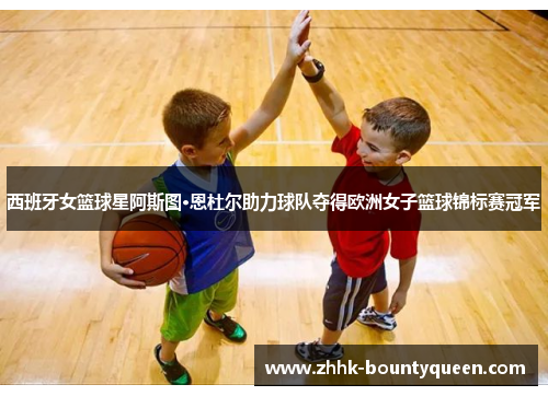 西班牙女篮球星阿斯图·恩杜尔助力球队夺得欧洲女子篮球锦标赛冠军