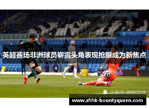 英超赛场非洲球员崭露头角表现抢眼成为新焦点