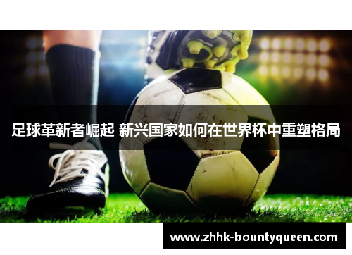 足球革新者崛起 新兴国家如何在世界杯中重塑格局