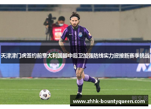天津津门虎签约前意大利国脚中后卫加强防线实力迎接新赛季挑战
