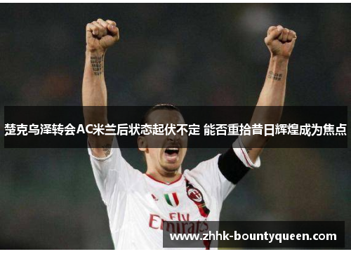 楚克乌泽转会AC米兰后状态起伏不定 能否重拾昔日辉煌成为焦点